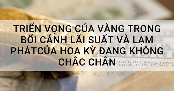 Triển vọng của vàng trong bối cảnh lãi suất và lạm phát của Hoa Kỳ đang không chắc chắn