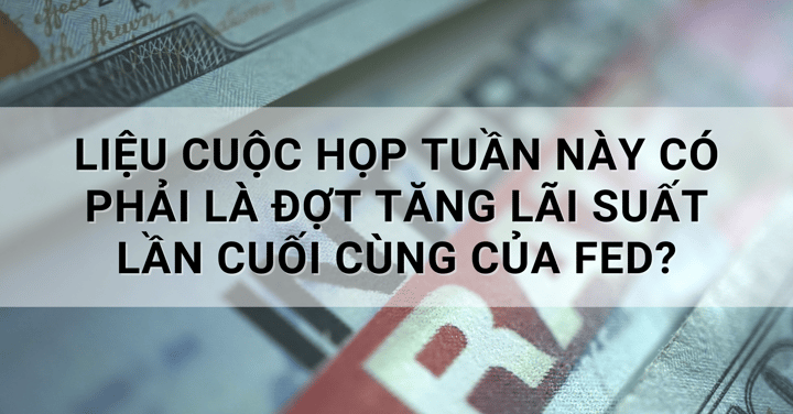 Liệu cuộc họp tuần này có phải là đợt tăng lãi suất lần cuối cùng của Fed?