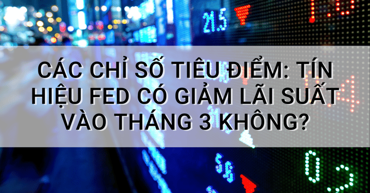 Các chỉ số tiêu điểm: Tín hiệu Fed có giảm lãi suất vào tháng 3 không?